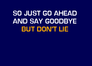 SO JUST GO AHEAD
AND SAY GOODBYE
BUT DON'T LIE