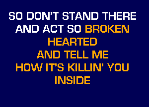 SO DON'T STAND THERE
AND ACT 80 BROKEN
HEARTED
AND TELL ME
HOW ITS KILLIN' YOU
INSIDE