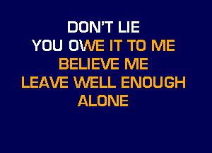 DON'T LIE
YOU OWE IT TO ME
BELIEVE ME
LEIXVE WELL ENOUGH
ALONE