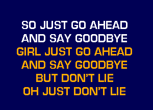 SO JUST GO AHEAD
AND SAY GOODBYE
GIRL JUST GO AHEAD
AND SAY GOODBYE
BUT DONW LIE
0H JUST DON'T LIE
