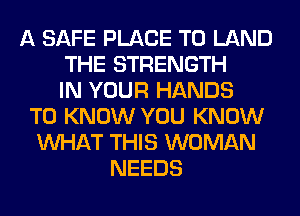 A SAFE PLACE TO LAND
THE STRENGTH
IN YOUR HANDS
TO KNOW YOU KNOW
WHAT THIS WOMAN
NEEDS