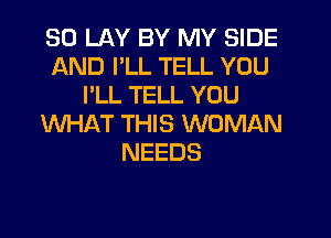 SO LAY BY MY SIDE
AND I'LL TELL YOU
I'LL TELL YOU
WHAT THIS WOMAN
NEEDS