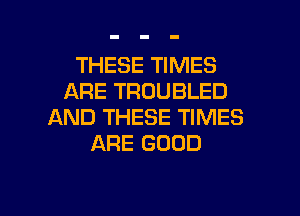 THESE TIMES
ARE TROUBLED
AND THESE TIMES
ARE GOOD

g