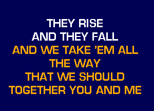 THEY RISE
AND THEY FALL
AND WE TAKE 'EM ALL
THE WAY
THAT WE SHOULD
TOGETHER YOU AND ME