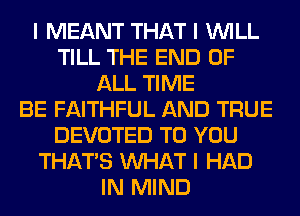 I MEANT THAT I INILL
TILL THE END OF
ALL TIME
BE FAITHFUL AND TRUE
DEVOTED TO YOU
THAT'S INHAT I HAD
IN MIND