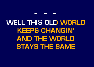 WELL THIS OLD WORLD
KEEPS CHANGIN'
AND THE WORLD
STAYS THE SAME