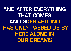 AND AFTER EVERYTHING
THAT COMES
AND GOES AROUND
HAS ONLY PASSED US BY
HERE ALONE IN
OUR DREAMS