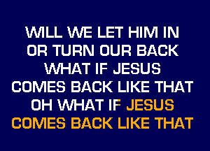 WILL WE LET HIM IN
OR TURN OUR BACK
WHAT IF JESUS
COMES BACK LIKE THAT
0H WHAT IF JESUS
COMES BACK LIKE THAT