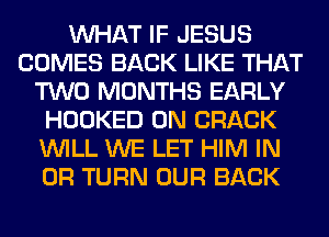 WHAT IF JESUS
COMES BACK LIKE THAT
TWO MONTHS EARLY
HOOKED 0N CRACK
WILL WE LET HIM IN
OR TURN OUR BACK