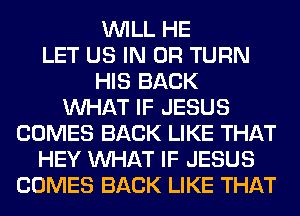 WILL HE
LET US IN OR TURN
HIS BACK
WHAT IF JESUS
COMES BACK LIKE THAT
HEY WHAT IF JESUS
COMES BACK LIKE THAT