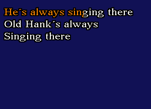 He's always singing there
Old Hank's always
Singing there