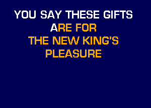 YOU SAY THESE GIFTS
ARE FOR
THE NEW KING'S
PLEASURE