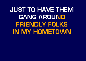 JUST TO HAVE THEM
GANG AROUND
FRIENDLY FOLKS
IN MY HOMETOWN