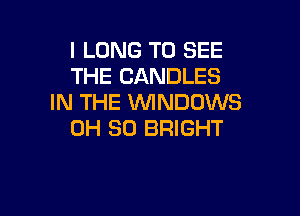 l LONG TO SEE
THE CANDLES
IN THE 1WINDCJWS

0H 30 BRIGHT