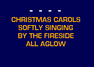 CHRISTMAS CAROLS
SOFTLY SINGING
BY THE FIRESIDE

ALL AGLOW
