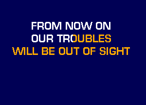 FROM NOW ON
OUR TROUBLES
WLL BE OUT OF SIGHT