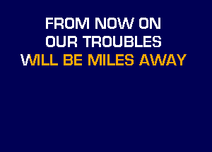 FROM NOW ON
OUR TROUBLES
WLL BE MILES AWAY