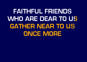 FAITHFUL FRIENDS
WHO ARE DEAR TO US
GATHER NEAR TO US
ONCE MORE