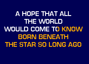 A HOPE THAT ALL
THE WORLD
WOULD COME TO KNOW
BORN BENEATH
THE STAR SO LONG AGO