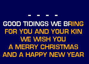 GOOD TIDINGS WE BRING
FOR YOU AND YOUR KIN
WE WISH YOU
A MERRY CHRISTMAS
AND A HAPPY NEW YEAR