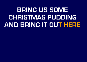 BRING US SOME
CHRISTMAS PUDDING
AND BRING IT OUT HERE