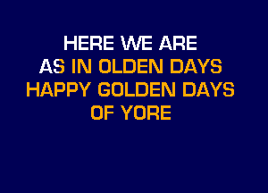 HERE WE ARE
AS IN OLDEN DAYS
HAPPY GOLDEN DAYS

OF YORE