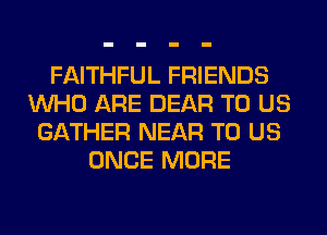 FAITHFUL FRIENDS
WHO ARE DEAR TO US
GATHER NEAR TO US
ONCE MORE