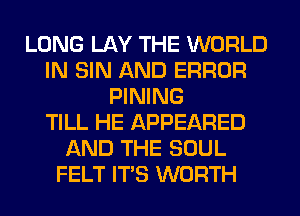 LONG LAY THE WORLD
IN SIN AND ERROR
PINING
TILL HE APPEARED
AND THE SOUL
FELT ITS WORTH