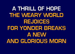 A THRILL 0F HOPE
THE WEARY WORLD
REJOICES
FOR YONDER BREAKS
A NEW
AND GLORIOUS MORN
