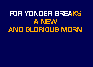 FOR YONDER BREAKS
A NEW
AND GLORIOUS MORN