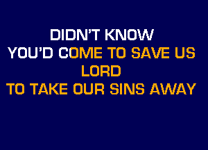 DIDN'T KNOW
YOU'D COME TO SAVE US
LORD
TO TAKE OUR SINS AWAY