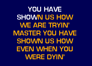 YOU HAVE
SHOWN US HOW
WE ARE TRYIN'
MASTER YOU HAVE
SHOWN US HOW
EVEN WHEN YOU
WERE DYIN'