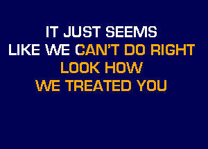 IT JUST SEEMS
LIKE WE CAN'T DO RIGHT
LOOK HOW
WE TREATED YOU