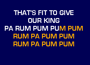 THAT'S FIT TO GIVE
OUR KING
PA RUM PUM PUM PUM
RUM PA PUM PUM
RUM PA PUM PUM