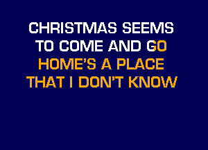CHRISTMAS SEEMS
TO COME AND GO
HOME'S A PLACE

THAT I DOMT KNOW