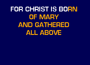FOR CHRIST IS BORN
0F MARY
AND GATHERED

ALL ABOVE