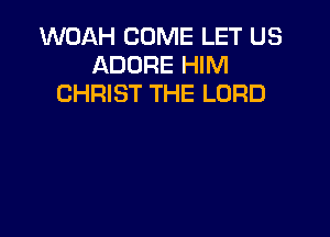 WOAH COME LET US
ADORE HIM
CHRIST THE LORD