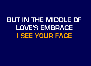 BUT IN THE MIDDLE 0F
LOVE'S EMBRACE
I SEE YOUR FACE
