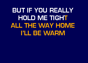 BUT IF YOU REALLY
HOLD ME TIGHT
ALL THE WAY HOME
I'LL BE WARM