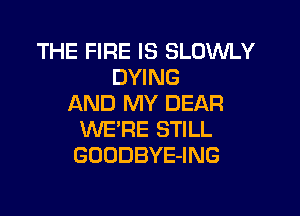 THE FIRE IS SLOWLY
DYING
AND MY DEAR

WE'RE STILL
GOODBYE-ING