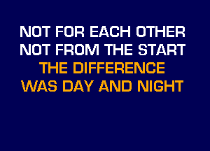NOT FOR EACH OTHER
NOT FROM THE START
THE DIFFERENCE
WAS DAY AND NIGHT