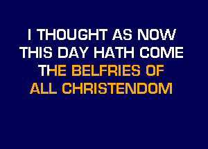 I THOUGHT AS NOW
THIS DAY HATH COME
THE BELFRIES OF
ALL CHRISTENDOM