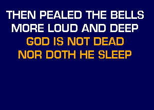 THEN PEALED THE BELLS
MORE LOUD AND DEEP
GOD IS NOT DEAD
NOR DOTH HE SLEEP