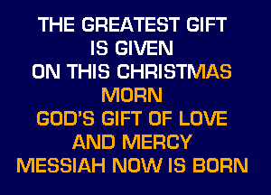 THE GREATEST GIFT
IS GIVEN
ON THIS CHRISTMAS
MORN
GOD'S GIFT OF LOVE
AND MERCY
MESSIAH NOW IS BORN