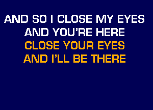 AND SO I CLOSE MY EYES
AND YOU'RE HERE
CLOSE YOUR EYES
AND I'LL BE THERE