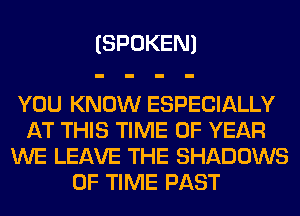 (SPOKEN)

YOU KNOW ESPECIALLY
AT THIS TIME OF YEAR
WE LEAVE THE SHADOWS
OF TIME PAST