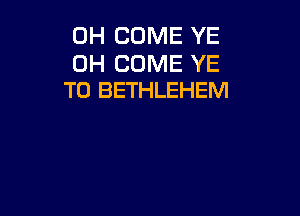 0H COME YE

0H COME YE
T0 BETHLEHEM