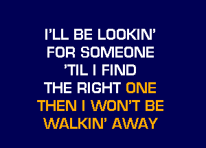 I'LL BE LOOKIN'
FOR SOMEONE
'TIL I FIND
THE RIGHT ONE
THEN I WON'T BE

WALKIM AWAY l