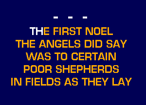 THE FIRST NOEL
THE ANGELS DID SAY
WAS T0 CERTAIN
POOR SHEPHERDS
IN FIELDS AS THEY LAY