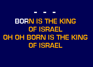 BORN IS THE KING
OF ISRAEL
0H 0H BORN IS THE KING
OF ISRAEL
